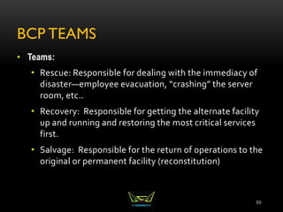 BCP TEAMS
• Teams:
• Rescue: Responsible for dealing with the immediacy of
disaster—employee evacuation, “crashing” the server
room, etc..
• Recovery: Responsible for getting the alternate facility
up and running and restoring the most critical services
first.
• Salvage: Responsible for the return of operations to the
original or permanent facility (reconstitution)
89
 