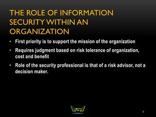 THE ROLE OF INFORMATION
SECURITY WITHIN AN
ORGANIZATION
• First priority is to support the mission of the organization
• Requires judgment based on risk tolerance of organization,
cost and benefit
• Role of the security professional is that of a risk advisor, not a
decision maker.
9
 