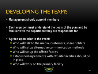 DEVELOPING THE TEAMS
 Management should appoint members
 Each member must understand the goals of the plan and be
familiar with the department they are responsible for
 Agreed upon prior to the event:
 Who will talk to the media, customers, share holders
 Who will setup alternative communication methods
 Who will setup the offsite facility
 Established agreements with off-site facilities should be
in place
 Who will work on the primary facility
90
 