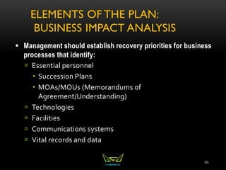 ELEMENTS OF THE PLAN:
BUSINESS IMPACT ANALYSIS
 Management should establish recovery priorities for business
processes that identify:
 Essential personnel
 Succession Plans
 MOAs/MOUs (Memorandums of
Agreement/Understanding)
 Technologies
 Facilities
 Communications systems
 Vital records and data
96
 