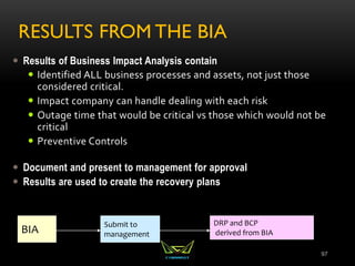 RESULTS FROM THE BIA
 Results of Business Impact Analysis contain
 Identified ALL business processes and assets, not just those
considered critical.
 Impact company can handle dealing with each risk
 Outage time that would be critical vs those which would not be
critical
 Preventive Controls
 Document and present to management for approval
 Results are used to create the recovery plans
97
BIA
Submit to
management
DRP and BCP
derived from BIA
 