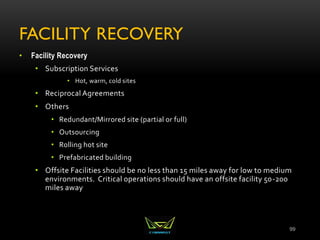 FACILITY RECOVERY
• Facility Recovery
• Subscription Services
• Hot, warm, cold sites
• Reciprocal Agreements
• Others
• Redundant/Mirrored site (partial or full)
• Outsourcing
• Rolling hot site
• Prefabricated building
• Offsite Facilities should be no less than 15 miles away for low to medium
environments. Critical operations should have an offsite facility 50-200
miles away
99
 