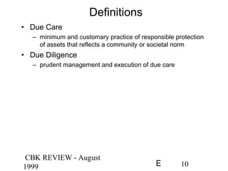 CBK REVIEW - August
1999 10E
Definitions
• Due Care
– minimum and customary practice of responsible protection
of assets that reflects a community or societal norm
• Due Diligence
– prudent management and execution of due care
 