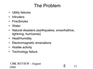 CBK REVIEW - August
1999 11E
The Problem
• Utility failures
• Intruders
• Fire/Smoke
• Water
• Natural disasters (earthquakes, snow/hail/ice,
lightning, hurricanes)
• Heat/Humidity
• Electromagnetic emanations
• Hostile activity
• Technology failure
 