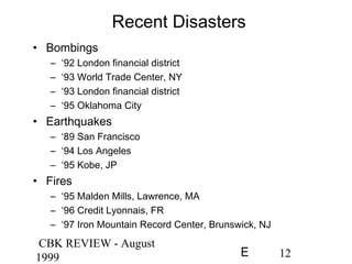 CBK REVIEW - August
1999 12E
Recent Disasters
• Bombings
– ‘92 London financial district
– ‘93 World Trade Center, NY
– ‘93 London financial district
– ‘95 Oklahoma City
• Earthquakes
– ‘89 San Francisco
– ‘94 Los Angeles
– ‘95 Kobe, JP
• Fires
– ‘95 Malden Mills, Lawrence, MA
– ‘96 Credit Lyonnais, FR
– ‘97 Iron Mountain Record Center, Brunswick, NJ
 