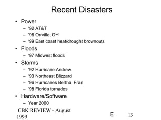 CBK REVIEW - August
1999 13E
Recent Disasters
• Power
– ‘92 AT&T
– ‘96 Orrville, OH
– ‘99 East coast heat/drought brownouts
• Floods
– ‘97 Midwest floods
• Storms
– ‘92 Hurricane Andrew
– ‘93 Northeast Blizzard
– ‘96 Hurricanes Bertha, Fran
– ‘98 Florida tornados
• Hardware/Software
– Year 2000
 