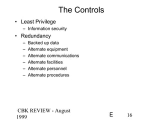 CBK REVIEW - August
1999 16E
The Controls
• Least Privilege
– Information security
• Redundancy
– Backed up data
– Alternate equipment
– Alternate communications
– Alternate facilities
– Alternate personnel
– Alternate procedures
 