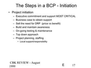 CBK REVIEW - August
1999 17E
The Steps in a BCP - Initiation
• Project initiation
– Executive commitment and support MOST CRITICAL
– Business case to obtain support
– Sell the need for DRP (price vs benefit)
– Build and maintain awareness
– On-going testing & maintenance
– Top down approach
– Project planning, staffing
• Local support/responsibility
 