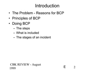 CBK REVIEW - August
1999 2E
Introduction
• The Problem - Reasons for BCP
• Principles of BCP
• Doing BCP
– The steps
– What is included
– The stages of an incident
 