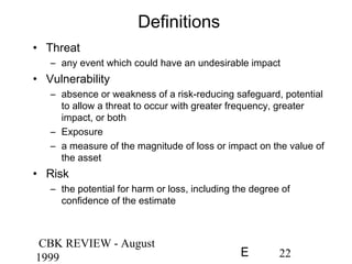 CBK REVIEW - August
1999 22E
Definitions
• Threat
– any event which could have an undesirable impact
• Vulnerability
– absence or weakness of a risk-reducing safeguard, potential
to allow a threat to occur with greater frequency, greater
impact, or both
– Exposure
– a measure of the magnitude of loss or impact on the value of
the asset
• Risk
– the potential for harm or loss, including the degree of
confidence of the estimate
 