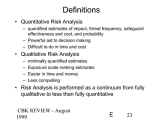 CBK REVIEW - August
1999 23E
Definitions
• Quantitative Risk Analysis
– quantified estimates of impact, threat frequency, safeguard
effectiveness and cost, and probability
– Powerful aid to decision making
– Difficult to do in time and cost
• Qualitative Risk Analysis
– minimally quantified estimates
– Exposure scale ranking estimates
– Easier in time and money
– Less compelling
• Risk Analysis is performed as a continuum from fully
qualitative to less than fully quantitative
 