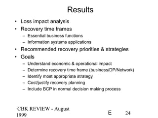 CBK REVIEW - August
1999 24E
Results
• Loss impact analysis
• Recovery time frames
– Essential business functions
– Information systems applications
• Recommended recovery priorities & strategies
• Goals
– Understand economic & operational impact
– Determine recovery time frame (business/DP/Network)
– Identify most appropriate strategy
– Cost/justify recovery planning
– Include BCP in normal decision making process
 