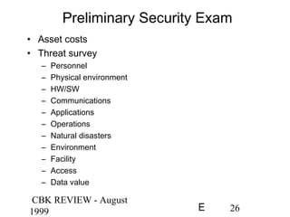 CBK REVIEW - August
1999 26E
Preliminary Security Exam
• Asset costs
• Threat survey
– Personnel
– Physical environment
– HW/SW
– Communications
– Applications
– Operations
– Natural disasters
– Environment
– Facility
– Access
– Data value
 