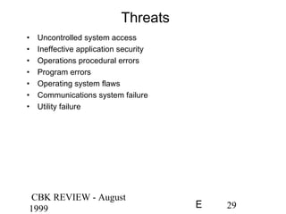 CBK REVIEW - August
1999 29E
Threats
• Uncontrolled system access
• Ineffective application security
• Operations procedural errors
• Program errors
• Operating system flaws
• Communications system failure
• Utility failure
 