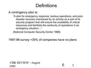 CBK REVIEW - August
1999 3E
Definitions
A contingency plan is:
“A plan for emergency response, backup operations, and post-
disaster recovery maintained by an activity as a part of its
security program that will ensure the availability of critical
resources and facilitate the continuity of operations in an
emergency situation…”
(National Computer Security Center 1988)
1997-98 survey >35% of companies have no plans
 