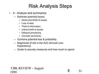 CBK REVIEW - August
1999 31E
Risk Analysis Steps
• 4 - Analyze and summarize
– Estimate potential losses
• Destruction/theft of assets
• Loss of data
• Theft of information
• Indirect theft of assets
• Delayed processing
• Consider periodicity
– Combine potential loss & probability
– Magnitude of risk is the ALE (Annual Loss
Expectancy)
– Guide to security measures and how much to spend
 