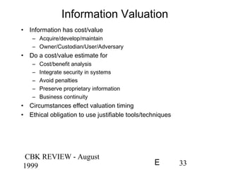 CBK REVIEW - August
1999 33E
Information Valuation
• Information has cost/value
– Acquire/develop/maintain
– Owner/Custodian/User/Adversary
• Do a cost/value estimate for
– Cost/benefit analysis
– Integrate security in systems
– Avoid penalties
– Preserve proprietary information
– Business continuity
• Circumstances effect valuation timing
• Ethical obligation to use justifiable tools/techniques
 