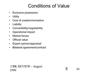 CBK REVIEW - August
1999 34E
Conditions of Value
• Exclusive possession
• Utility
• Cost of creation/recreation
• Liability
• Convertibility/negotiability
• Operational impact
• Market forces
• Official value
• Expert opinion/appraisal
• Bilateral agreement/contract
 
