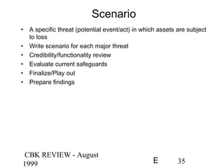CBK REVIEW - August
1999 35E
Scenario
• A specific threat (potential event/act) in which assets are subject
to loss
• Write scenario for each major threat
• Credibility/functionality review
• Evaluate current safeguards
• Finalize/Play out
• Prepare findings
 