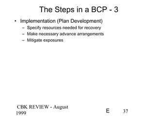 CBK REVIEW - August
1999 37E
The Steps in a BCP - 3
• Implementation (Plan Development)
– Specify resources needed for recovery
– Make necessary advance arrangements
– Mitigate exposures
 