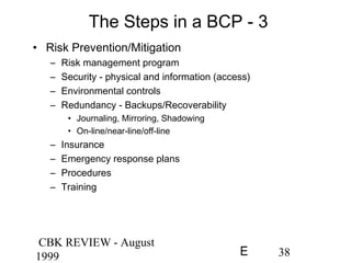 CBK REVIEW - August
1999 38E
The Steps in a BCP - 3
• Risk Prevention/Mitigation
– Risk management program
– Security - physical and information (access)
– Environmental controls
– Redundancy - Backups/Recoverability
• Journaling, Mirroring, Shadowing
• On-line/near-line/off-line
– Insurance
– Emergency response plans
– Procedures
– Training
 