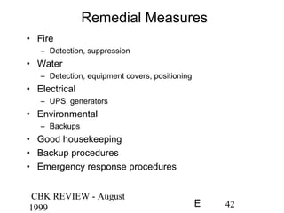 CBK REVIEW - August
1999 42E
Remedial Measures
• Fire
– Detection, suppression
• Water
– Detection, equipment covers, positioning
• Electrical
– UPS, generators
• Environmental
– Backups
• Good housekeeping
• Backup procedures
• Emergency response procedures
 