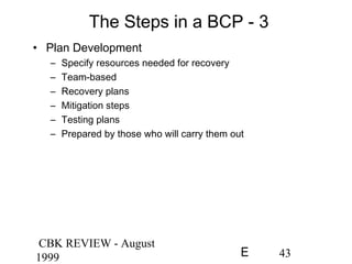 CBK REVIEW - August
1999 43E
The Steps in a BCP - 3
• Plan Development
– Specify resources needed for recovery
– Team-based
– Recovery plans
– Mitigation steps
– Testing plans
– Prepared by those who will carry them out
 