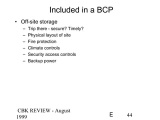 CBK REVIEW - August
1999 44E
Included in a BCP
• Off-site storage
– Trip there - secure? Timely?
– Physical layout of site
– Fire protection
– Climate controls
– Security access controls
– Backup power
 