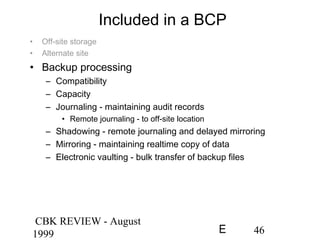 CBK REVIEW - August
1999 46E
Included in a BCP
• Off-site storage
• Alternate site
• Backup processing
– Compatibility
– Capacity
– Journaling - maintaining audit records
• Remote journaling - to off-site location
– Shadowing - remote journaling and delayed mirroring
– Mirroring - maintaining realtime copy of data
– Electronic vaulting - bulk transfer of backup files
 