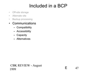 CBK REVIEW - August
1999 47E
Included in a BCP
• Off-site storage
• Alternate site
• Backup processing
• Communications
– Compatibility
– Accessibility
– Capacity
– Alternatives
 