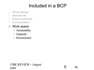 CBK REVIEW - August
1999 48E
Included in a BCP
• Off-site storage
• Alternate site
• Backup processing
• Communications
• Work space
– Accessibility
– Capacity
– Environment
 