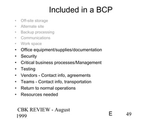 CBK REVIEW - August
1999 49E
Included in a BCP
• Off-site storage
• Alternate site
• Backup processing
• Communications
• Work space
• Office equipment/supplies/documentation
• Security
• Critical business processes/Management
• Testing
• Vendors - Contact info, agreements
• Teams - Contact info, transportation
• Return to normal operations
• Resources needed
 
