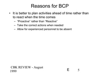 CBK REVIEW - August
1999 5E
Reasons for BCP
• It is better to plan activities ahead of time rather than
to react when the time comes
– “Proactive” rather than “Reactive”
– Take the correct actions when needed
– Allow for experienced personnel to be absent
 