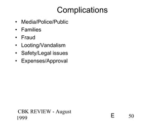 CBK REVIEW - August
1999 50E
Complications
• Media/Police/Public
• Families
• Fraud
• Looting/Vandalism
• Safety/Legal issues
• Expenses/Approval
 