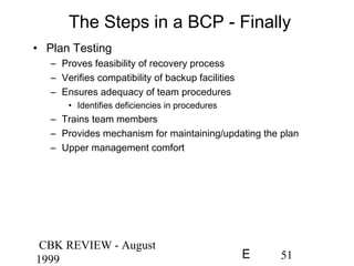 CBK REVIEW - August
1999 51E
The Steps in a BCP - Finally
• Plan Testing
– Proves feasibility of recovery process
– Verifies compatibility of backup facilities
– Ensures adequacy of team procedures
• Identifies deficiencies in procedures
– Trains team members
– Provides mechanism for maintaining/updating the plan
– Upper management comfort
 
