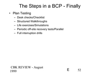 CBK REVIEW - August
1999 52E
The Steps in a BCP - Finally
• Plan Testing
– Desk checks/Checklist
– Structured Walkthroughs
– Life exercises/Simulations
– Periodic off-site recovery tests/Parallel
– Full interruption drills
 