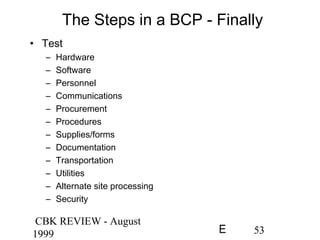 CBK REVIEW - August
1999 53E
The Steps in a BCP - Finally
• Test
– Hardware
– Software
– Personnel
– Communications
– Procurement
– Procedures
– Supplies/forms
– Documentation
– Transportation
– Utilities
– Alternate site processing
– Security
 