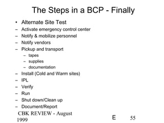 CBK REVIEW - August
1999 55E
The Steps in a BCP - Finally
• Alternate Site Test
– Activate emergency control center
– Notify & mobilize personnel
– Notify vendors
– Pickup and transport
– tapes
– supplies
– documentation
– Install (Cold and Warm sites)
– IPL
– Verify
– Run
– Shut down/Clean up
– Document/Report
 