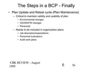 CBK REVIEW - August
1999 56E
The Steps in a BCP - Finally
• Plan Update and Retest cycle (Plan Maintenance)
– Critical to maintain validity and usability of plan
• Environmental changes
• HW/SW/FW changes
• Personnel
– Needs to be included in organization plans
• Job description/expectations
• Personnel evaluations
• Audit work plans
 