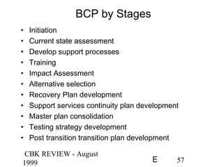 CBK REVIEW - August
1999 57E
BCP by Stages
• Initiation
• Current state assessment
• Develop support processes
• Training
• Impact Assessment
• Alternative selection
• Recovery Plan development
• Support services continuity plan development
• Master plan consolidation
• Testing strategy development
• Post transition transition plan development
 