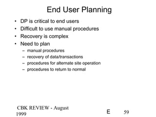 CBK REVIEW - August
1999 59E
End User Planning
• DP is critical to end users
• Difficult to use manual procedures
• Recovery is complex
• Need to plan
– manual procedures
– recovery of data/transactions
– procedures for alternate site operation
– procedures to return to normal
 