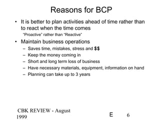 CBK REVIEW - August
1999 6E
Reasons for BCP
• It is better to plan activities ahead of time rather than
to react when the time comes
“Proactive” rather than “Reactive”
• Maintain business operations
– Saves time, mistakes, stress and $$
– Keep the money coming in
– Short and long term loss of business
– Have necessary materials, equipment, information on hand
– Planning can take up to 3 years
 