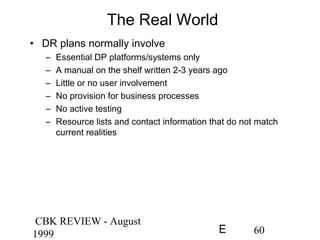 CBK REVIEW - August
1999 60E
The Real World
• DR plans normally involve
– Essential DP platforms/systems only
– A manual on the shelf written 2-3 years ago
– Little or no user involvement
– No provision for business processes
– No active testing
– Resource lists and contact information that do not match
current realities
 