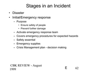 CBK REVIEW - August
1999 62E
Stages in an Incident
• Disaster
• Initial/Emergency response
– Purpose
• Ensure safety of people
• Prevent further damage
– Activate emergency response team
– Covers emergency procedures for expected hazards
– Safety essential
– Emergency supplies
– Crisis Management plan - decision making
 