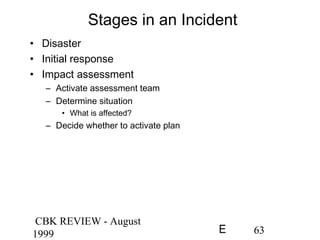 CBK REVIEW - August
1999 63E
Stages in an Incident
• Disaster
• Initial response
• Impact assessment
– Activate assessment team
– Determine situation
• What is affected?
– Decide whether to activate plan
 