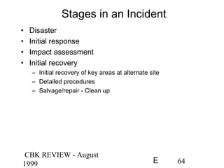 CBK REVIEW - August
1999 64E
Stages in an Incident
• Disaster
• Initial response
• Impact assessment
• Initial recovery
– Initial recovery of key areas at alternate site
– Detailed procedures
– Salvage/repair - Clean up
 