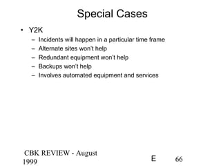 CBK REVIEW - August
1999 66E
Special Cases
• Y2K
– Incidents will happen in a particular time frame
– Alternate sites won’t help
– Redundant equipment won’t help
– Backups won’t help
– Involves automated equipment and services
 