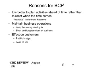 CBK REVIEW - August
1999 7E
Reasons for BCP
• It is better to plan activities ahead of time rather than
to react when the time comes
“Proactive” rather than “Reactive”
• Maintain business operations
– Keep the money coming in
– Short and long term loss of business
• Effect on customers
– Public image
– Loss of life
 