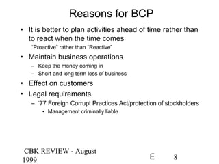 CBK REVIEW - August
1999 8E
Reasons for BCP
• It is better to plan activities ahead of time rather than
to react when the time comes
“Proactive” rather than “Reactive”
• Maintain business operations
– Keep the money coming in
– Short and long term loss of business
• Effect on customers
• Legal requirements
– ‘77 Foreign Corrupt Practices Act/protection of stockholders
• Management criminally liable
 
