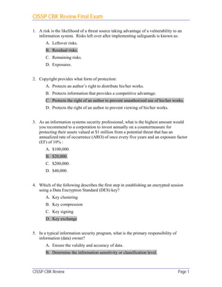 CISSP CBK Review Final Exam
CISSP CBK Review Page 1
1. A risk is the likelihood of a threat source taking advantage of a vulnerability to an
information system. Risks left over after implementing safeguards is known as:
A. Leftover risks.
B. Residual risks.
C. Remaining risks.
D. Exposures.
2. Copyright provides what form of protection:
A. Protects an author’s right to distribute his/her works.
B. Protects information that provides a competitive advantage.
C. Protects the right of an author to prevent unauthorized use of his/her works.
D. Protects the right of an author to prevent viewing of his/her works.
3. As an information systems security professional, what is the highest amount would
you recommend to a corporation to invest annually on a countermeasure for
protecting their assets valued at $1 million from a potential threat that has an
annualized rate of occurrence (ARO) of once every five years and an exposure factor
(EF) of 10% :
A. $100,000.
B. $20,000.
C. $200,000.
D. $40,000.
4. Which of the following describes the first step in establishing an encrypted session
using a Data Encryption Standard (DES) key?
A. Key clustering
B. Key compression
C. Key signing
D. Key exchange
5. In a typical information security program, what is the primary responsibility of
information (data) owner?
A. Ensure the validity and accuracy of data.
B. Determine the information sensitivity or classification level.
 